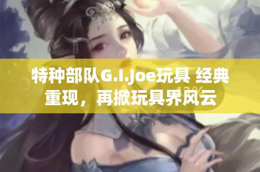 特种部队G.I.Joe玩具 经典重现，再掀玩具界风云