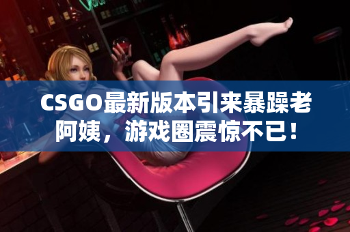 CSGO最新版本引来暴躁老阿姨，游戏圈震惊不已！