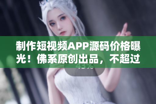 制作短视频APP源码价格曝光！佛系原创出品，不超过您的预算！