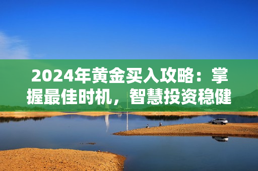 2024年黄金买入攻略：掌握最佳时机，智慧投资稳健未来