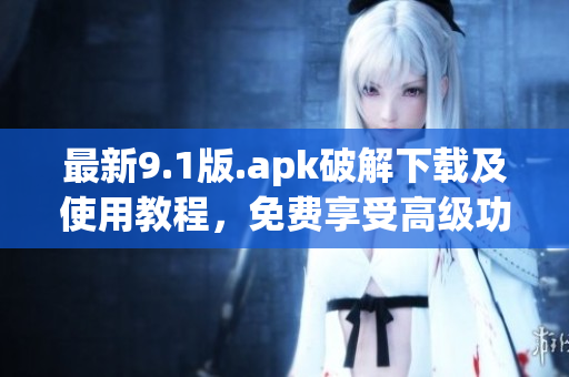 最新9.1版.apk破解下载及使用教程，免费享受高级功能