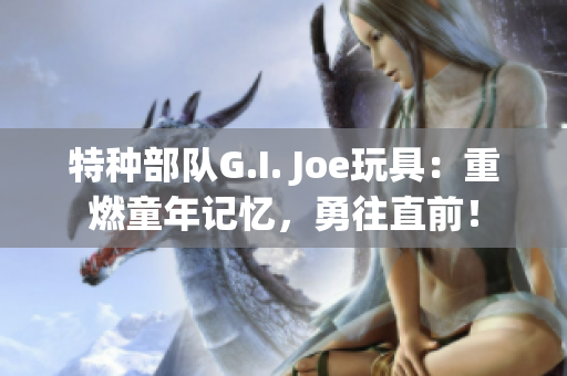 特种部队G.I. Joe玩具：重燃童年记忆，勇往直前！