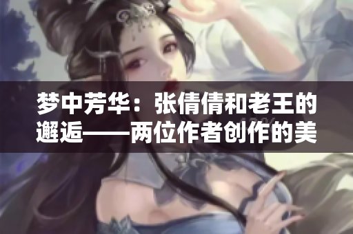 梦中芳华：张倩倩和老王的邂逅——两位作者创作的美好爱情故事