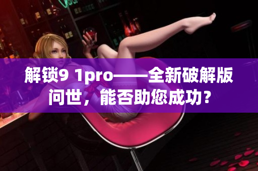 解锁9 1pro——全新破解版问世，能否助您成功？