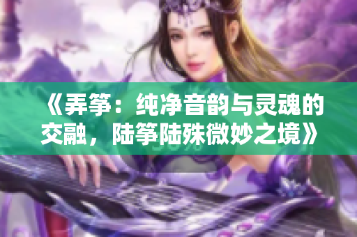 《弄筝：纯净音韵与灵魂的交融，陆筝陆殊微妙之境》