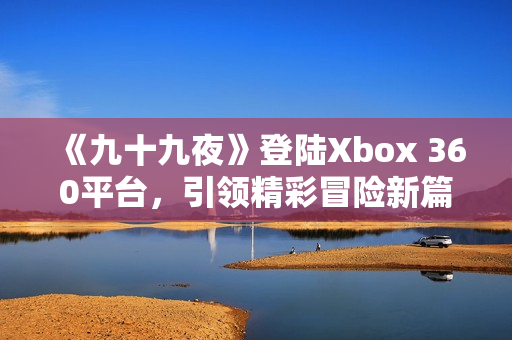 《九十九夜》登陆Xbox 360平台，引领精彩冒险新篇章