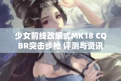 少女前线改编式MK18 CQBR突击步枪 评测与资讯