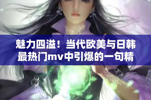 魅力四溢！当代欧美与日韩最热门mv中引爆的一句精彩翻译大揭秘