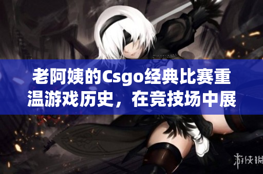 老阿姨的Csgo经典比赛重温游戏历史，在竞技场中展现实力