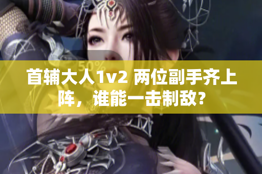 首辅大人1v2 两位副手齐上阵，谁能一击制敌？