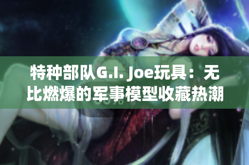 特种部队G.I. Joe玩具：无比燃爆的军事模型收藏热潮