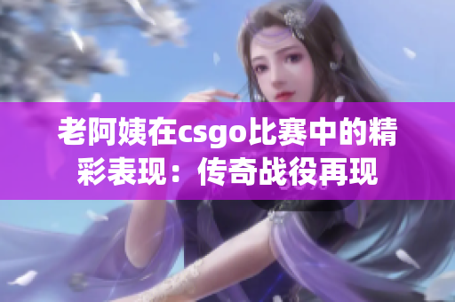 老阿姨在csgo比赛中的精彩表现：传奇战役再现