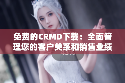 免费的CRMD下载：全面管理您的客户关系和销售业绩