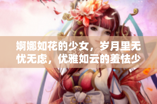 婀娜如花的少女，岁月里无忧无虑，优雅如云的羞怯少女