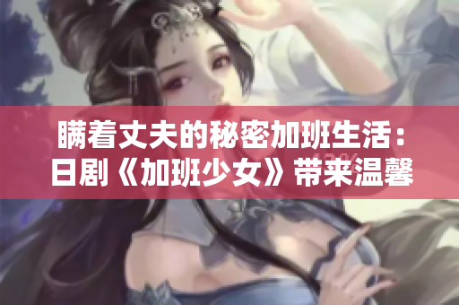 瞒着丈夫的秘密加班生活：日剧《加班少女》带来温馨感动