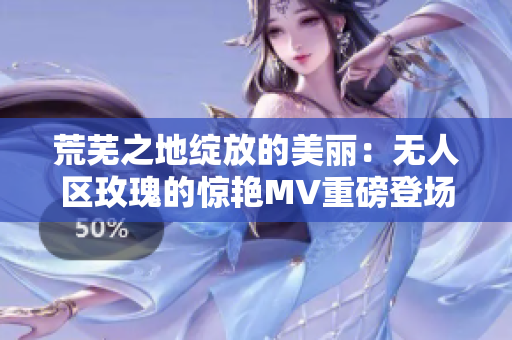 荒芜之地绽放的美丽：无人区玫瑰的惊艳MV重磅登场！