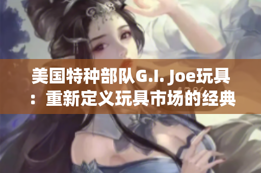 美国特种部队G.I. Joe玩具：重新定义玩具市场的经典