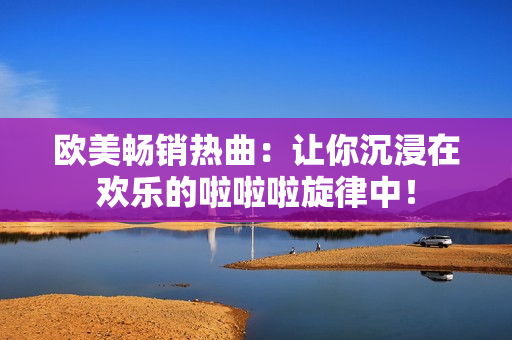 欧美畅销热曲：让你沉浸在欢乐的啦啦啦旋律中！