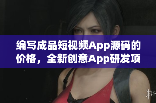 编写成品短视频App源码的价格，全新创意App研发项目报价