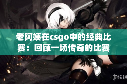 老阿姨在csgo中的经典比赛：回顾一场传奇的比赛