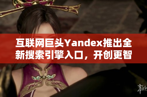 互联网巨头Yandex推出全新搜索引擎入口，开创更智能体验