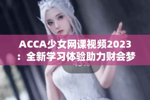 ACCA少女网课视频2023：全新学习体验助力财会梦想