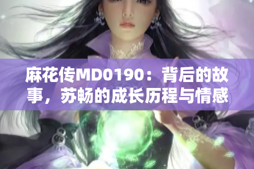 麻花传MD0190：背后的故事，苏畅的成长历程与情感揭秘