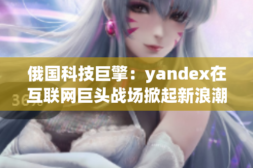 俄国科技巨擎：yandex在互联网巨头战场掀起新浪潮