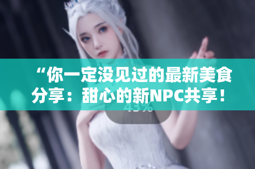 “你一定没见过的最新美食分享：甜心的新NPC共享！”