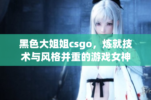 黑色大姐姐csgo，炼就技术与风格并重的游戏女神