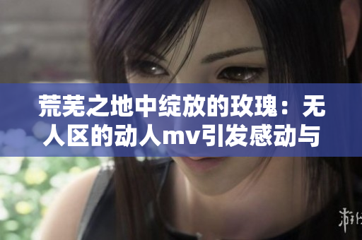 荒芜之地中绽放的玫瑰：无人区的动人mv引发感动与共鸣