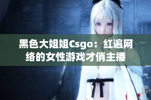 黑色大姐姐Csgo：红遍网络的女性游戏才俏主播