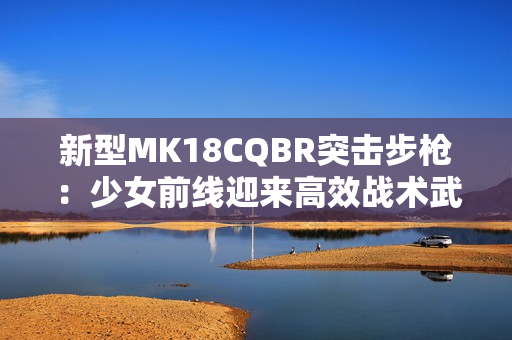 新型MK18CQBR突击步枪：少女前线迎来高效战术武器的进化