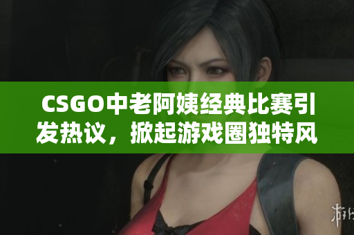 CSGO中老阿姨经典比赛引发热议，掀起游戏圈独特风潮