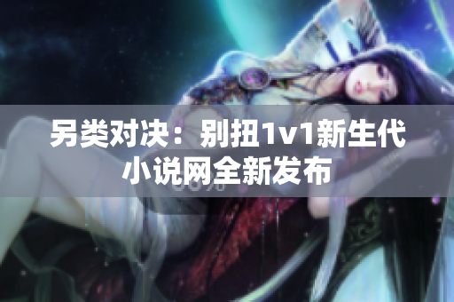 另类对决：别扭1v1新生代小说网全新发布