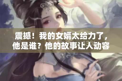 震撼！我的女婿太给力了，他是谁？他的故事让人动容！