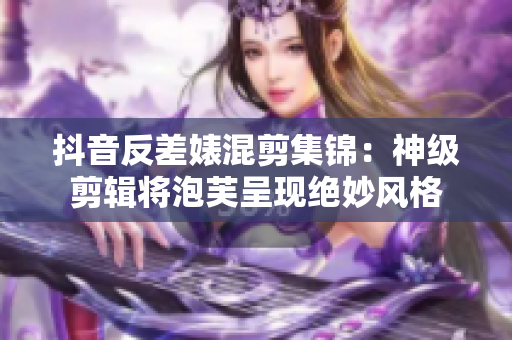 抖音反差婊混剪集锦：神级剪辑将泡芙呈现绝妙风格