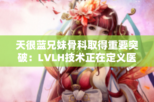 天很蓝兄妹骨科取得重要突破：LVLH技术正在定义医学界的未来