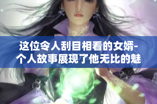 这位令人刮目相看的女婿-个人故事展现了他无比的魅力