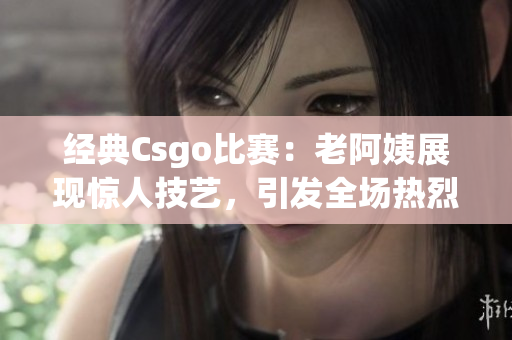 经典Csgo比赛：老阿姨展现惊人技艺，引发全场热烈掌声