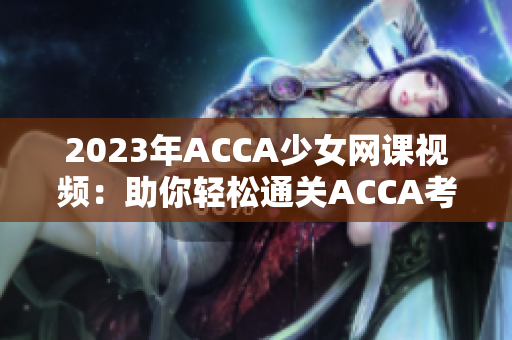 2023年ACCA少女网课视频：助你轻松通关ACCA考试的利器