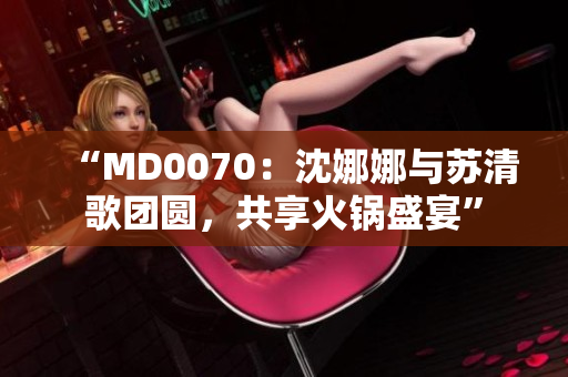 “MD0070：沈娜娜与苏清歌团圆，共享火锅盛宴”