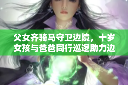 父女齐骑马守卫边境，十岁女孩与爸爸同行巡逻助力边防安全