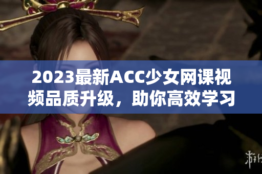 2023最新ACC少女网课视频品质升级，助你高效学习