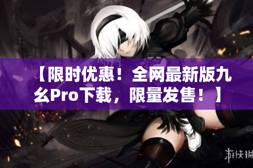 【限时优惠！全网最新版九幺Pro下载，限量发售！】