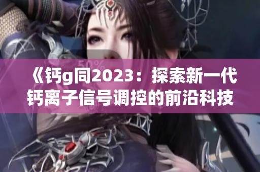 《钙g同2023：探索新一代钙离子信号调控的前沿科技》