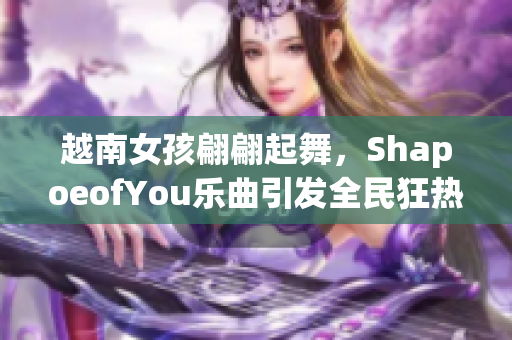 越南女孩翩翩起舞，ShapoeofYou乐曲引发全民狂热