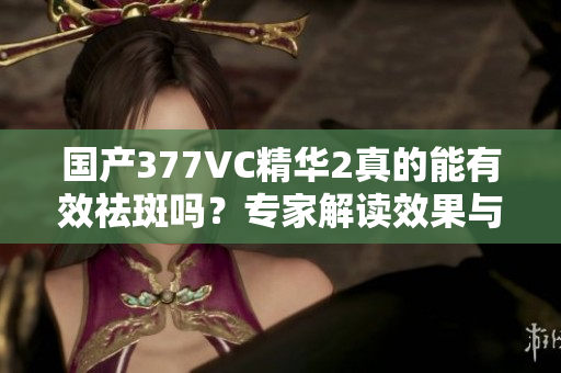 国产377VC精华2真的能有效祛斑吗？专家解读效果与注意事项