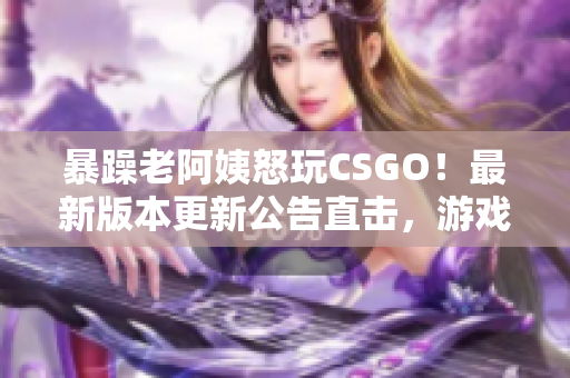 暴躁老阿姨怒玩CSGO！最新版本更新公告直击，游戏体验全面升级