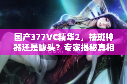 国产377VC精华2，祛斑神器还是噱头？专家揭秘真相